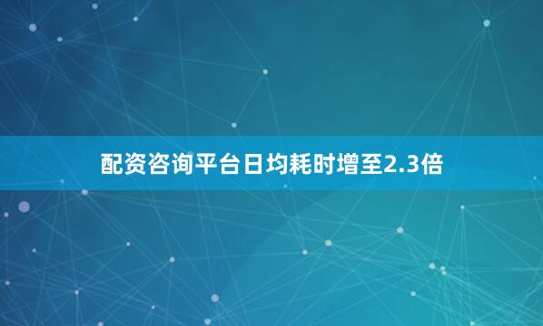 配资咨询平台日均耗时增至2.3倍