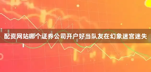 配资网站哪个证券公司开户好当队友在幻象迷宫迷失
