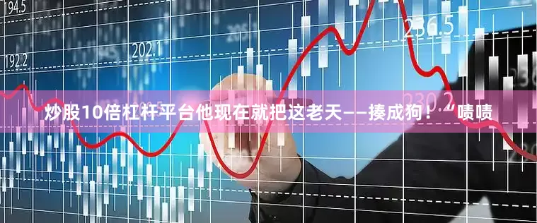 炒股10倍杠杆平台他现在就把这老天——揍成狗！“啧啧