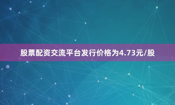 股票配资交流平台发行价格为4.73元/股