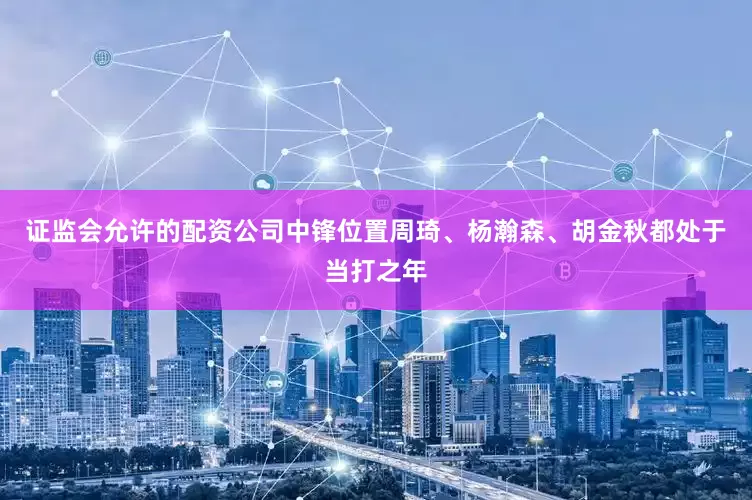 证监会允许的配资公司中锋位置周琦、杨瀚森、胡金秋都处于当打之年