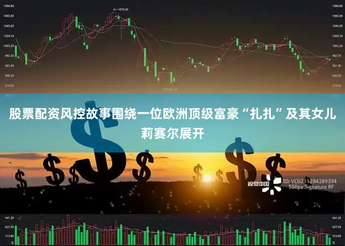 股票配资风控故事围绕一位欧洲顶级富豪“扎扎”及其女儿莉赛尔展开